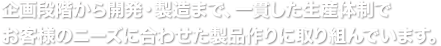 企画段階から開発・製造まで生産体制でお客様のニーズに合わせた製品作りに取り組んでいます。